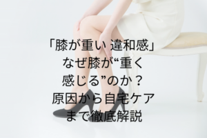 「膝が重い 違和感」 — なぜ膝が“重く感じる”のか？原因から自宅ケアまで徹底解説