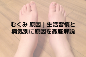 むくみ 原因｜生活習慣と病気別に原因を徹底解説