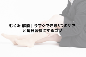 むくみ 解消｜今すぐできる5つのケアと毎日習慣にするコツ