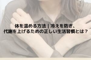 体を温める方法｜冷えを防ぎ、代謝を上げるための正しい生活習慣とは？