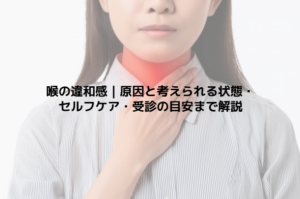 喉の違和感｜原因と考えられる状態・セルフケア・受診の目安まで解説