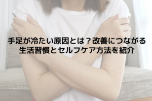 手足が冷たい原因とは？改善につながる生活習慣とセルフケア方法を紹介